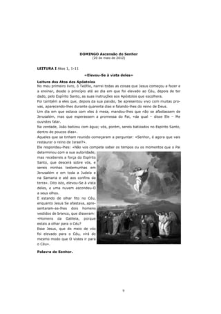 DOMINGO Ascensão do Senhor
                                    (20 de maio de 2012)


LEITURA I Atos 1, 1-11

                                «Elevou-Se à vista deles»

Leitura dos Atos dos Apóstolos
No meu primeiro livro, ó Teófilo, narrei todas as coisas que Jesus começou a fazer e
a ensinar, desde o princípio até ao dia em que foi elevado ao Céu, depois de ter
dado, pelo Espírito Santo, as suas instruções aos Apóstolos que escolhera.
Foi também a eles que, depois da sua paixão, Se apresentou vivo com muitas pro-
vas, aparecendo-lhes durante quarenta dias e falando-lhes do reino de Deus.
Um dia em que estava com eles à mesa, mandou-lhes que não se afastassem de
Jerusalém, mas que esperassem a promessa do Pai, «da qual – disse Ele – Me
ouvistes falar.
Na verdade, João batizou com água; vós, porém, sereis batizados no Espírito Santo,
dentro de poucos dias».
Aqueles que se tinham reunido começaram a perguntar: «Senhor, é agora que vais
restaurar o reino de Israel?».
Ele respondeu-lhes: «Não vos compete saber os tempos ou os momentos que o Pai
determinou com a sua autoridade;
mas recebereis a força do Espírito
Santo, que descerá sobre vós, e
sereis minhas testemunhas em
Jerusalém e em toda a Judeia e
na Samaria e até aos confins da
terra». Dito isto, elevou-Se à vista
deles, e uma nuvem escondeu-O
a seus olhos.
E estando de olhar fito no Céu,
enquanto Jesus Se afastava, apre-
sentaram-se-lhes     dois      homens
vestidos de branco, que disseram:
«Homens     da    Galileia,    porque
estais a olhar para o Céu?
Esse Jesus, que do meio de vós
foi elevado para o Céu, virá do
mesmo modo que O vistes ir para
o Céu».

Palavra do Senhor.




                                                      9
 