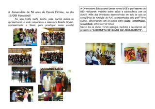 # Aniversário de 56 anos da Escola Fátima, no dia
13/05!! Parabéns!!
Foi uma festa muito bonita, onde muitos alunos se
apresentaram e onde compareceu a assessora Rosella Bruxel,
representando a Smed, para prestigiar nosso evento!
A Orientadora Educacional Denise Arina/SOE e professores de
B30 realizaram trabalho sobre saúde e adolescência com os
alunos. Além das atividades desenvolvidas em sala de aula as
estagiárias de nutrição da PUC, acompanhadas pela profª Rita
Cuervo, conversaram com os alunos sobre saúde, alimentação,
sexualidade, entre outros temas.
Neste dia os alunos foram pesados, medidos e receberam de
presente a “CADERNETA DE SAÚDE DO ADOLESCENTE”.
 
