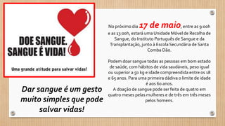 No próximo dia 17 de maio, entre as 9:00h
e as 13:00h, estará uma Unidade Móvel de Recolha de
Sangue, do Instituto Português de Sangue e da
Transplantação, junto à Escola Secundária de Santa
Comba Dão.
Podem doar sangue todas as pessoas em bom estado
de saúde, com hábitos de vida saudáveis, peso igual
ou superior a 50 kg e idade compreendida entre os 18
e 65 anos. Para uma primeira dádiva o limite de idade
é aos 60 anos.
A doação de sangue pode ser feita de quatro em
quatro meses pelas mulheres e de três em três meses
pelos homens.
Dar sangue é um gesto
muito simples que pode
salvar vidas!
 