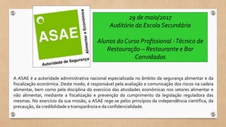A ASAE é a autoridade administrativa nacional especializada no âmbito da segurança alimentar e da
fiscalização económica. Deste modo, é responsável pela avaliação e comunicação dos riscos na cadeia
alimentar, bem como pela disciplina do exercício das atividades económicas nos setores alimentar e
não alimentar, mediante a fiscalização e prevenção do cumprimento da legislação reguladora das
mesmas. No exercício da sua missão, a ASAE rege-se pelos princípios da independência científica, da
precaução, da credibilidade e transparência e da confidencialidade.
29 de maio/2017
Auditório da Escola Secundária
Alunos do Curso Profissional -Técnico de
Restauração – Restaurante e Bar
Convidados
 