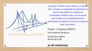 O projeto “A Ponte Entre a Escola e a Ciência
Azul” consiste na integração de estudantes do
Ensino Secundário em projetos de
investigação científica reais, num processo
que contará com o acompanhamento
permanente da equipa Kit do Mar ao longo de
todo o ano letivo.
Projeto – Congresso (EMEPC)
Prof. AntónioVenâncio
Escola Secundária
Alunos do 11ºB
31 de maio/2017
 