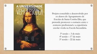 Projeto concebido e desenvolvido por
ex alunos do Agrupamento de
Escolas de Santa Comba Dão, que
pretende promover o contacto entre o
contexto profissional e a experiência
escolar vivida na Escola Secundária.
3ª sessão – 3 de maio
4ª sessão – 17 de maio
5ª sessão – 22 de maio
 