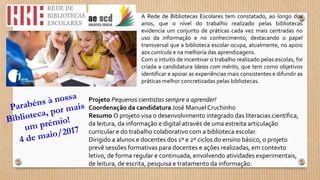 A Rede de Bibliotecas Escolares tem constatado, ao longo dos
anos, que o nível do trabalho realizado pelas bibliotecas
evidencia um conjunto de práticas cada vez mais centradas no
uso da informação e no conhecimento, destacando o papel
transversal que a biblioteca escolar ocupa, atualmente, no apoio
aos curricula e na melhoria das aprendizagens.
Com o intuito de incentivar o trabalho realizado pelas escolas, foi
criada a candidatura Ideias com mérito, que tem como objetivos
identificar e apoiar as experiências mais consistentes e difundir as
práticas melhor concretizadas pelas bibliotecas.
Projeto Pequenos cientistas sempre a aprender!
Coordenação da candidatura José Manuel Cruchinho
Resumo O projeto visa o desenvolvimento integrado das literacias científica,
da leitura, da informação e digital através de uma estreita articulação
curricular e do trabalho colaborativo com a biblioteca escolar.
Dirigido a alunos e docentes dos 1º e 2º ciclos do ensino básico, o projeto
prevê sessões formativas para docentes e ações realizadas, em contexto
letivo, de forma regular e continuada, envolvendo atividades experimentais,
de leitura, de escrita, pesquisa e tratamento da informação.
 