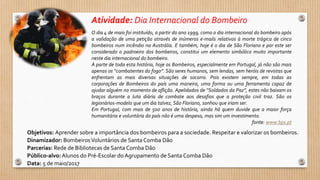 Atividade: Dia Internacional do Bombeiro
Objetivos: Aprender sobre a importância dos bombeiros para a sociedade. Respeitar e valorizar os bombeiros.
Dinamizador: BombeirosVoluntários de Santa Comba Dão
Parcerias: Rede de Bibliotecas de Santa Comba Dão
Público-alvo:Alunos do Pré-Escolar do Agrupamento de Santa Comba Dão
Data: 5 de maio/2017
O dia 4 de maio foi instituído, a partir do ano 1999, como o dia internacional do bombeiro após
a validação de uma petição através de inúmeros e-mails relativos à morte trágica de cinco
bombeiros num incêndio na Austrália. E também, hoje é o dia de São Floriano e por este ser
considerado o padroeiro dos bombeiros, constitui um elemento simbólico muito importante
neste dia internacional do bombeiro.
À parte de toda esta história, hoje os Bombeiros, especialmente em Portugal, já não são mais
apenas os “combatentes do fogo”. São seres humanos, sem lendas, sem heróis de revistas que
enfrentam as mais diversas situações de socorro. Pois existem sempre, em todas as
corporações de Bombeiros do país uma maneira, uma forma ou uma ferramenta capaz de
ajudar alguém no momento de aflição. Apelidados de “Soldados da Paz”, estes não baixam os
braços durante a luta diária de combate aos desafios que a proteção civil traz. São os
legionários-modelo que um dia talvez, São Floriano, sonhou que iriam ser.
Em Portugal, com mais de 500 anos de história, ainda há quem duvide que a maior força
humanitária e voluntária do país não é uma despesa, mas sim um investimento.
fonte: www.bps.pt
 