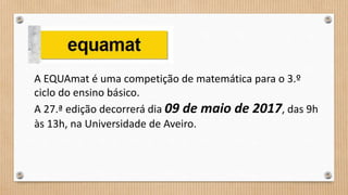 A EQUAmat é uma competição de matemática para o 3.º
ciclo do ensino básico.
A 27.ª edição decorrerá dia 09 de maio de 2017, das 9h
às 13h, na Universidade de Aveiro.
 