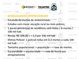 • DESIGUALDADES INTERESTADUAIS
- Escalada de mortes de motociclistas;
- Estados com maior vocação rural ou mais pobres;
- 1 ponto percentual de residência com moto = 4 mortes /
100 mil hab
- Renda: R$ 100,00 = + 0,3 por 100 mil hab
- Efetivo Policial: 1 policial reduz em 0,3 mortes a cada 100
mil hab
- Tamanho populacional: > população = < taxa de mortes.
- Escolaridade: < escolaridade = > taxa de morte por
atropelamento
 