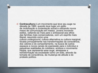 O Contracultura é um movimento que teve seu auge na
década de 1960, quando teve lugar um estilo
de mobilização e contestação social e utilizando novos
meios de comunicação em massa. Jovens inovando
estilos, voltando-se mais para o antissocial aos olhos
das famílias mais conservadoras, com um espírito mais
liberal, resumido como uma
cultura underground, cultura alternativa ou cultura marginal,
focada principalmente nas transformações da consciência,
dos valores e do comportamento, na busca de outros
espaços e novos canais de expressão para o indivíduo e
pequenas realidades do cotidiano, embora o movimento
Hippie, que representa esse auge, almejasse a
transformação da sociedade como um todo, através da
tomada de consciência, da mudança de atitude e do
protesto político.
 