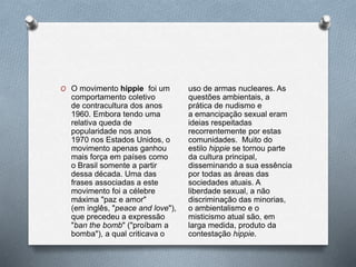O O movimento hippie foi um
comportamento coletivo
de contracultura dos anos
1960. Embora tendo uma
relativa queda de
popularidade nos anos
1970 nos Estados Unidos, o
movimento apenas ganhou
mais força em países como
o Brasil somente a partir
dessa década. Uma das
frases associadas a este
movimento foi a célebre
máxima "paz e amor"
(em inglês, "peace and love"),
que precedeu a expressão
"ban the bomb" ("proíbam a
bomba"), a qual criticava o
uso de armas nucleares. As
questões ambientais, a
prática de nudismo e
a emancipação sexual eram
ideias respeitadas
recorrentemente por estas
comunidades. Muito do
estilo hippie se tornou parte
da cultura principal,
disseminando a sua essência
por todas as áreas das
sociedades atuais. A
liberdade sexual, a não
discriminação das minorias,
o ambientalismo e o
misticismo atual são, em
larga medida, produto da
contestação hippie.
 