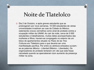 Noite de Tlatelolco
O Dia 2 de Outubro, e após greves estudantis que se
prolongaram por nove semanas, 15 000 estudantes de várias
universidades invadiram as ruas da Cidade do México,
ostentando cravos vermelhos como sinal de protesto contra a
ocupação militar da UNAM. Ao cair da noite, cerca de 5 000
estudantes e trabalhadores, muitos deles acompanhados das
mulheres e filhos, haviam-se congregado no exterior de um
bloco de apartamentos situado na Plaza de las Tres
Culturas em Tlatelolco para o que deveria ser uma
manifestação pacífica. Por entre os cânticos entoados ouviam-
se as palavras México - Libertad (México - Liberdade). Os
organizadores do protesto tentaram em vão que este fosse
cancelado quando se aperceberam dum aumento da presença
militar na zona.
 