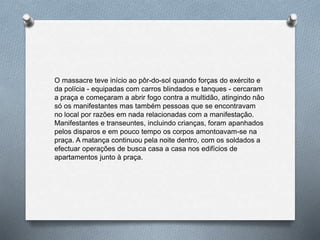 O massacre teve início ao pôr-do-sol quando forças do exército e
da polícia - equipadas com carros blindados e tanques - cercaram
a praça e começaram a abrir fogo contra a multidão, atingindo não
só os manifestantes mas também pessoas que se encontravam
no local por razões em nada relacionadas com a manifestação.
Manifestantes e transeuntes, incluindo crianças, foram apanhados
pelos disparos e em pouco tempo os corpos amontoavam-se na
praça. A matança continuou pela noite dentro, com os soldados a
efectuar operações de busca casa a casa nos edifícios de
apartamentos junto à praça.
 