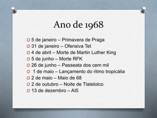 Ano de 1968
O 5 de janeiro – Primavera de Praga
O 31 de janeiro – Ofensiva Tet
O 4 de abril – Morte de Martin Luther King
O 5 de junho – Morte RFK
O 26 de junho – Passeata dos cem mil
O 1 de maio – Lançamento do ritmo tropicália
O 2 de maio – Maio de 68
O 2 de outubro – Noite de Tlatelolco
O 13 de dezembro – AI5
 