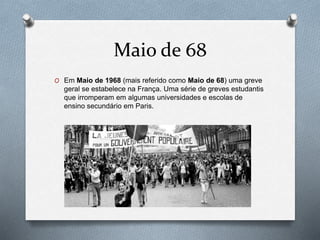 Maio de 68
O Em Maio de 1968 (mais referido como Maio de 68) uma greve
geral se estabelece na França. Uma série de greves estudantis
que irromperam em algumas universidades e escolas de
ensino secundário em Paris.
 