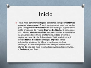 Inicio
O Teve início com manifestações estudantis para pedir reformas
no setor educacional. O movimento cresceu tanto que evoluiu
para uma greve de trabalhadores que balançou o governo do
então presidente da França, Charles De Gaulle. O começo de
tudo foi uma série de conflitos entre estudantes e autoridades
da Universidade de Paris, em Nanterre, cidade próxima à
capital francesa. No dia 2 de maio de 1968, a administração
decidiu fechar a escola e ameaçou expulsar vários
estudantes acusados de liderar o movimento contra a
instituição. As medidas provocaram a reação imediata dos
alunos de uma das mais renomadas universidades do mundo,
a Sorbonne, em Paris.
 