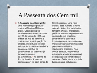 A Passeata dos Cem mil
O A Passeata dos Cem Mil foi
uma manifestação popular
contra a Ditadura Militar no
Brasil. Organizada pelo
movimento estudantil, ocorreu
em 26 de junho de 1968, na
cidade do Rio de Janeiro, e
contou com a participação de
artistas, intelectuais e outros
setores da sociedade brasileira.
Logo pela manhã, os
participantes da passeata já
tomavam as ruas
da Cinelândia,[1] no centro do
Rio de Janeiro. A marcha
começou às 14h, com cerca de
50 mil pessoas. Uma hora
depois, esse número já havia
dobrado. Além dos estudantes,
também artistas, intelectuais,
políticos e outros segmentos da
sociedade civil brasileira
juntaram-se à passeata,
tornando-a uma das maiores e
mais expressivas manifestações
populares da história
republicana brasileira. Nos
outros estados, os protestos
estudantis ampliaram seu nível
de organização e mobilização,
como em Goiás, onde a polícia
baleou quatro estudantes.
 