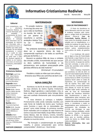 Informativo Cristianismo Redivivo
                                                                                        Ano 01    Número 001         Maio/09



        Editorial                             MATERNIDADE                                         NOVIDADES
Caros companheiros, este         “O coração materno                                       CASA DE FRATERNIDADE?!
é        o       Informativo   é uma taça de amor em                                             O Posto de Assistência no
Cristianismo Redivivo, um                                                               bairro Mamoeiro está de cara nova!
canal de informação sobre      que a vida se manifesta
                                                                                        A mudança começou pelo nome,
as        atividades       e   no mundo. Ser mãe é
                                                                                        agora o antigo Posto de Assistência
acontecimentos do Centro       ser um poema de
Espírita        Cristianismo                                                            Meimei       chama-se      Casa    de
Redivivo. A realização         reconforto e carinho,                                    Fraternidade Espírita Meimei. O
deste Informativo veio da      proteção e beleza.”(Luz                                  novo nome foi escolhido através de
necessidade de estarmos        no Lar – Diversos                                        votação com os trabalhadores, e o
bem informados sobre o                                                                  motivo da mudança foi pelo fato do
que acontece de novo e os      Espíritos)
                                                                                        nome Posto trazer confusões, pois
trabalhos que estão sendo                                                               lembra outros estabelecimentos
realizados. Ele será editado      “No ambiente doméstico, o coração Maternal
                                                                                        como postos de saúde, de gasolina
mensalmente e contará          deve ser o expoente divino de toda a                     etc.
com o auxílio de todos         compreensão espiritual e de todos os sacrifícios
vocês com informações                                                                            E as mudanças não param
que serão úteis a todos        pela paz da família. (...)                               por aí. Agora a Casa de Fraternidade
nós. Qualquer sugestão de          Buscará na piedosa Mãe de Jesus o símbolo            está fazendo a sopa fraterna em sua
melhoria ou de matérias,       das virtudes cristãs, transmitindo aos que cercam        sede, pois anteriormente a sopa era
favor enviar um email para                                                              feita no Centro. A equipe da cozinha
cristianismo_redivivo@yah      os dons sublimes da humanidade e da                      está bem animada, e conta com o
oo.com.br.                     perseverança, sem qualquer preocupação pelas             auxílio das assistidas como também
                               gloríolas efêmeras da vida material.”                    ocorre no Centro.
     Atividades                                                                                  Outra mudança importante
                                                        (Emmanuel – O consolador)
Cristianismo Redivivo                                                                   que aconteceu no mês de abril, na
Domingo a partir das              Parabéns a todas as mães que com esforço              Casa de Fraternidade Espírita Meimei
7h00 – Sopa Fraterna,           direciona seus filhos aos caminhos do bem e da          foi o início das reuniões públicas às
evangelização infantil,                            sabedoria!                           quartas-feiras às 19h45. As primeiras
adulto, Mãos Fraternas e                                                                palestras foram sobre os vultos do
curso de informática;                                                                   espiritismo, em comemoração ao
Segunda 19h30 –                               NOVA DIREÇÃO                              mês do espírita. Para saber mais
Cursos Sistematizados da                                                                sobre os temas, a escala de palestras
Doutrina Espírita;                  Aconteceu no dia 01 de março de 2009 a eleição      está afixada no mural do Centro.
Terça 14h30 – Sala de          da nova diretoria do Centro Espírita Cristianismo        Também estão sendo realizadas na
Costura; 19h30- Reunião        Redivivo. Abgail agradeceu a oportunidade e deu as       sede da Casa de Fraternidade
Pública, tratamento            boas vindas à nova presidente eleita Solange Maria       reuniões dos Alcoólicos Anônimos
fluídico e livraria;           que será auxiliada diretamente pelo vice-presidente      (AA). Parabenizamos a todos os
Quarta 14h30 – Projeto         Adalto.                                                  trabalhadores pelas iniciativas, pois
de Artesanato Altamiro               A nova diretoria já começou a trabalhar.           sabemos que estas novas frentes de
Araújo;                                                                                 trabalho irão auxiliar bastante aquele
                               Primeiramente estão sendo realizadas reuniões com
Quinta 19h15 –                                                                          bairro, e convidamos a todos os
Tratamento Espiritual;
                               cada frente de trabalho do Centro para “conhecer
                                                                                        freqüentadores para conhecerem e
                               como funciona e quais são as necessidades dos
Sexta 19:30 – Reunião                                                                   participarem das atividades da
Pública, Evangelização         grupos” como relata Solange. As primeiras reuniões       C.F.E.M. aos domingos na sopa
infantil, Biblioteca e         foram realizadas com as equipes da sopa fraterna do      fraterna e demais atividades, saindo
Livraria;                      Centro e Casa de Fraternidade, Grupo Mãos Fraternas,     do Centro Espírita Cristianismo
Sábado 07h00 –                 Cestas Básicas, Sala de Costura, Livraria, Conselho      Redivivo às 07h30, e às quartas-
Campanha da Sopa; 15h00        doutrinário e Palestrantes. As atas das reuniões serão   feiras para as reuniões públicas,
– Campanhas do Quilo e         afixadas no mural do centro.                             saindo do Centro às 19h00. Estão
Auta de Souza, Visitas
                                                                                        todos convidados!
Fraternas; 17h00 Mocidade           “Na formação e complementação de qualquer           Maiores Informações, falar com
Espírita.
                               trabalho, é preciso compreender para sermos              Paulo de Tasso.
PARTICIPE CONOSCO!             compreendidos”. (André Luiz – Sinal Verde)
 