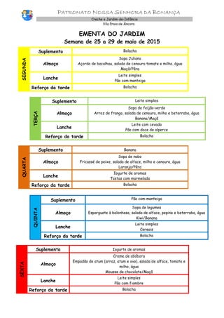 PATRONATO NOSSA SENHORA DA BONANÇA
Creche e Jardim-de-Infância
Vila Praia de Âncora
EMENTA DO JARDIM
Semana de 25 a 29 de maio de 2015
SEGUNDA
Suplemento Bolacha
Almoço
Sopa Juliana
Açorda de bacalhau, salada de cenoura tomate e milho, água
Maçã/Pêra
Lanche
Leite simples
Pão com manteiga
Reforço da tarde Bolacha
TERÇA
Suplemento Leite simples
Almoço
Sopa de feijão-verde
Arroz de frango, salada de cenoura, milho e beterraba, água
Banana/Maçã
Lanche
Leite com cevada
Pão com doce de alperce
Reforço da tarde Bolacha
QUARTA
Suplemento Banana
Almoço
Sopa de nabo
Fricassé de peixe, salada de alface, milho e cenoura, água
Laranja/Pêra
Lanche
Iogurte de aromas
Tostas com marmelada
Reforço da tarde Bolacha
QUINTA
Suplemento Pão com manteiga
Almoço
Sopa de legumes
Esparguete à bolonhesa, salada de alface, pepino e beterraba, água
Kiwi/Banana
Lanche
Leite simples
Cereais
Reforço da tarde Bolacha
SEXTA
Suplemento Iogurte de aromas
Almoço
Creme de abóbora
Empadão de atum (arroz, atum e ovo), salada de alface, tomate e
milho, água
Mousse de chocolate/Maçã
Lanche
Leite simples
Pão com fiambre
Reforço da tarde Bolacha
 