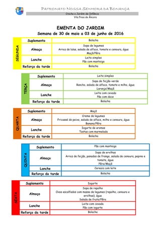 PATRONATO NOSSA SENHORA DA BONANÇA
Creche e Jardim-de-Infância
Vila Praia de Âncora
EMENTA DO JARDIM
Semana de 30 de maio a 03 de junho de 2016
SEGUNDA
Suplemento Bolacha
Almoço
Sopa de legumes
Arroz de lulas, salada de alface, tomate e cenoura, água
Maçã/Pêra
Lanche
Leite simples
Pão com manteiga
Reforço da tarde Bolacha
TERÇA
Suplemento Leite simples
Almoço
Sopa de feijão-verde
Rancho, salada de alface, tomate e milho, água
Laranja/Maçã
Lanche
Leite com cevada
Pão com doce
Reforço da tarde Bolacha
QUARTA
Suplemento Maçã
Almoço
Creme de legumes
Fricassé de peixe, salada de alface, milho e cenoura, água
Banana/Pêra
Lanche
Iogurte de aromas
Tostas com marmelada
Reforço da tarde Bolacha
QUINTA
Suplemento Pão com manteiga
Almoço
Sopa de ervilhas
Arroz de feijão, panados de frango, salada de cenoura, pepino e
tomate, água
Pêra/Maçã
Lanche Cereais com leite
Reforço da tarde Bolacha
SEXTA
Suplemento Iogurte
Almoço
Sopa de repolho
Ovos escalfados com massa de legumes (repolho, cenoura e
ervilhas), água
Salada de fruta/Pêra
Lanche
Leite com cevada
Pão com iogurte
Reforço da tarde Bolacha
 