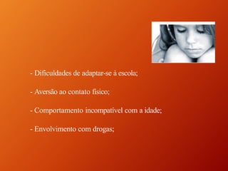 - Dificuldades de adaptar-se à escola;
- Aversão ao contato físico;
- Comportamento incompatível com a idade;
- Envolvimento com drogas;
 