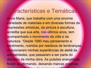 Características e Temáticas  Anna Maria, que trabalha com uma enorme variedade de materiais e em diversas formas de expressões artísticas, da pintura à escultura, acredita que sua arte, nos últimos anos, tem acompanhado o movimento da vida e da natureza. “Desde 1990 meu pensamento e sentimento, nutridos por resíduos de lembranças, direcionaram minhas experiências de ateliê às seriealidades, que passaram a ser parte do discurso da minha obra. As pulsões energéticas foram se afirmando, deixando marcas poéticas de necessidades e do acaso na realização do trabalho”, considera a artista. 