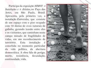 Participa da exposição  HMST. 4 Instalações e 4 Artistas,  no Paço das Artes, em São Paulo, Brasil. Apresenta, pela primeira vez, a instalação  Entrevidas,  que consiste de um espaço com o piso ocupado com 70 dúzias de ovos naturais de galinha, gerando tensão entre eles e os visitantes, que caminham neste campo minado de fragilidades de vidas, em um reconhecimento de território. Esta instalação é concebida no momento particular da vida política, da abertura democrática. A obra fala de perigo, morte, resistência, fecundação, continuidade, vida. 
