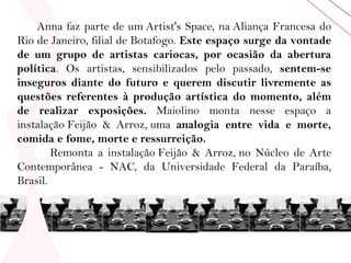  Anna faz parte de um Artist's Space, na Aliança Francesa do Rio de Janeiro, filial de Botafogo.  Este espaço surge da vontade de um grupo de artistas cariocas, por ocasião da abertura política . Os artistas, sensibilizados pelo passado,  sentem-se inseguros diante do futuro e querem discutir livremente as questões referentes à produção artística do momento, além de realizar exposições.  Maiolino monta nesse espaço a instalação Feijão & Arroz, uma  analogia entre vida e morte, comida e fome, morte e ressurreição.   Remonta a instalação Feijão & Arroz, no Núcleo de Arte Contemporânea - NAC, da Universidade Federal da Paraíba, Brasil. 