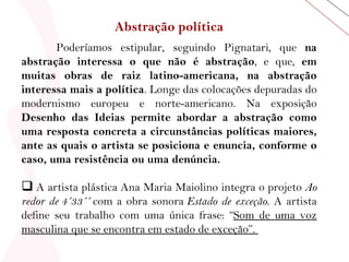 Abstração política Poderíamos estipular, seguindo Pignatari, que  na abstração interessa o que não é abstração , e que,  em muitas obras de raiz latino-americana, na abstração interessa mais a política . Longe das colocações depuradas do modernismo europeu e norte-americano. Na exposição  Desenho das Ideias permite abordar a abstração como uma resposta concreta a circunstâncias políticas maiores, ante as quais o artista se posiciona e enuncia, conforme o caso, uma resistência ou uma denúncia.    A artista plástica Ana Maria Maiolino integra o projeto  Ao redor de 4´33´´  com a obra sonora  Estado de exceção . A artista define seu trabalho com uma única frase: “ Som de uma voz masculina que se encontra em estado de exceção”.  