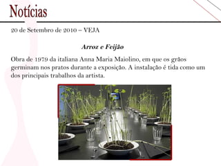 Notícias 20 de Setembro de 2010 – VEJA Arroz e Feijão Obra de 1979 da italiana Anna Maria Maiolino, em que os grãos germinam nos pratos durante a exposição. A instalação é tida como um dos principais trabalhos da artista. 
