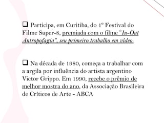 Participa, em Curitiba, do 1º Festival do Filme Super-8,  premiada com o filme ” In-Out   Antropofagia”, seu primeiro trabalho em vídeo.   Na década de 1980, começa a trabalhar com a argila por influência do artista argentino Victor Grippo. Em 1990,  recebe o prêmio de melhor mostra do ano , da Associação Brasileira de Críticos de Arte - ABCA  