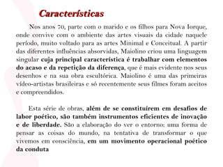 Nos anos 70, parte com o marido e os filhos para Nova Iorque, onde convive com o ambiente das artes visuais da cidade naquele período, muito voltado para as artes Minimal e Conceitual. A partir das diferentes influências absorvidas, Maiolino criou uma linguagem singular  cuja principal característica é trabalhar com elementos do acaso e da repetição da diferença , que é mais evidente nos seus desenhos e na sua obra escultórica. Maiolino é uma das primeiras vídeo-artistas brasileiras e só recentemente seus filmes foram aceitos e compreendidos. Esta série de obras,  além de se constituírem em desafios de labor poético, são também instrumentos eficientes de inovação e de liberdade.  São a elaboração do ver o entorno: uma forma de pensar as coisas do mundo, na tentativa de transformar o que vivemos em consciência,  em um movimento operacional poético da conduta Características 