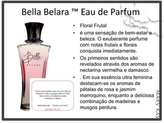 Bella Belara ™ Eau de Parfum
            •   Floral Frutal
            •   é uma sensação de bem-estar e
                beleza. O exuberante perfume
                com notas frutais e florais
                conquista imediatamente.
            •   Os primeiros sentidos são
                revelados através dos aromas de
                nectarina vermelha e damasco
            •   . Em sua essência ultra feminina
                destacam-se os aromas de
                pétalas de rosa e jasmim
                marroquino, enquanto a deliciosa
                combinação de madeiras e
                musgos perdura.
 