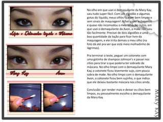 No olho em que usei o demaquilante da Mary Kay,
saiu tudo super fácil. Com um algodão e algumas
gotas do líquido, meus olhos ficaram bem limpos e
sem sinais de maquiagem! Achei super ecônomico
e quase não incomodou o meu olho. No outro, em
que usei o demaquilante da Avon, a make não saiu
tão facilmente. Precisei de dois algodões e uma
boa quantidade da loção para ficar livre da
maquiagem, e ele irrita demais o meu olho (na
foto dá até pra ver que está meio molhadinho de
lágrimas).

Pra terminar o teste, peguei um cotonete com
uma gotinha de shampoo Johnson's e passei nos
cílios para tirar o que poderia ter sobrado de
máscara. No olho limpo com o demaquilante Mary
Kay, o cotonete ficou levemente sujo, com pouca
sobra de make. No olho limpo com o demaquilante
Avon, o cotonete ficou bem sujinho, o que indica
que ele deixou bastante máscara nos cílios ainda.

Conclusão: por render mais e deixar os cílios bem
limpos, eu pessoalmente escolho o demaquilante
da Mary Kay.
 