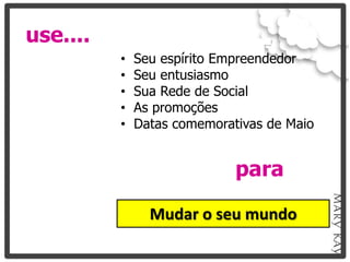 use....
          •   Seu espírito Empreendedor
          •   Seu entusiasmo
          •   Sua Rede de Social
          •   As promoções
          •   Datas comemorativas de Maio


                             para

                Mudar o seu mundo
 