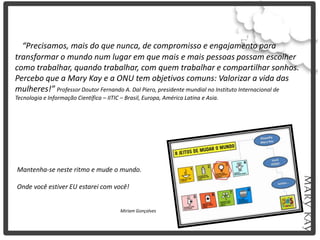 “Precisamos, mais do que nunca, de compromisso e engajamento para
transformar o mundo num lugar em que mais e mais pessoas possam escolher
como trabalhar, quando trabalhar, com quem trabalhar e compartilhar sonhos.
Percebo que a Mary Kay e a ONU tem objetivos comuns: Valorizar a vida das
mulheres!” Professor Doutor Fernando A. Dal Piero, presidente mundial no Instituto Internacional de
Tecnologia e Informação Científica – IITIC – Brasil, Europa, América Latina e Asia.




Mantenha-se neste ritmo e mude o mundo.

Onde você estiver EU estarei com você!


                                           Miriam Gonçalves
 
