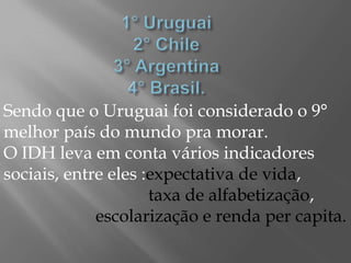 Sendo que o Uruguai foi considerado o 9°
melhor país do mundo pra morar.
O IDH leva em conta vários indicadores
sociais, entre eles :expectativa de vida,
                     taxa de alfabetização,
             escolarização e renda per capita.
 