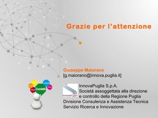 Grazie per l’attenzione

Giuseppe Maiorano
[g.maiorano@innova.puglia.it]
InnovaPuglia S.p.A.
Società assoggettata alla direzione
e controllo della Regione Puglia
Divisione Consulenza e Assistenza Tecnica
Servizio Ricerca e Innovazione
UNIONE EUROP E A
Fondo E urop eo di S vi l uppo Regi ona le

RE GIONE P UGL IA

Regione Puglia
Area Politiche per lo Sviluppo, il Lavoro e
l’Innovazione
Servizio Ricerca industriale e Innovazione

 
