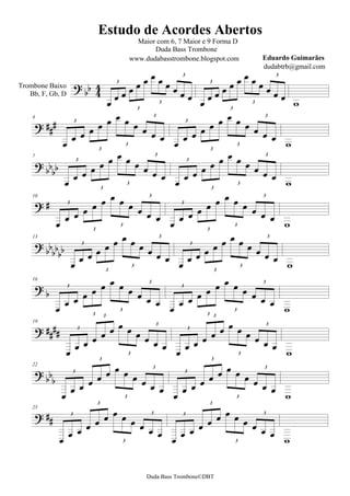 Estudo de Acordes Abertos
                                            Maior com 6, 7 Maior e 9 Forma D
                                                 Duda Bass Trombone
                                          www.dudabasstrombone.blogspot.com                   Eduardo Guimarães


                                                                               
                                                                                              dudabtrb@gmail.com

                                                                             
                                                               3                                    3


                                                                                                
                                                                     
                                     3                                   3
Trombone Baixo
   Bb, F, Gb, D
                                                          3                                     3
                                                                                                           
                                                                                      3
                                                  3                                      3


                                                                      
    4                                                   3

                                                                                                 
                   3                                                3

                                                                       
                                                                                                   
                                                                                        3
                                            3                                                3


                                    
                              3                                                 3


                                                                    
    7                                                    3


                                                                                                  
                     3                                               3


                                                                                                 
                                            3                                              3             
                                    3                                               3
                               3                                                 3


                                                                       
    10


                                                                                              
                3                                                 3



                                      3
                                                            
                                                                                           3
                                                                                                        
                                                                                     3
                           3                                                  3


      
                                                                            
    13                                                     3

                                                                                              
                                                                    
                       3                                               3


                                                                                                       
                                              3                                              3           
                                   3                                                3
                                  3                                                3


                                                                           
    16

                                                                                           
                3                                                 3



                                      3
                                                           
                                                                                           3
                                                                                                        

                                        3                                            3
                           3     3                                            3 3


       3
    19


                                                                                              
                                                                     3



                                                                                                  
                                             3                                               3


                                       3                                             3
                              3                                                  3

      
    22


                                                                                            
                   3                                                3


                                                                       
                                         3
                                                             
                                                                                            3
                                                                                                        

                                     3                                               3
                             3                                                  3

       3
    25


                                                                                            
                                                                   3




                                                                                                 
                                          3                                                3




                                                 Duda Bass Trombone©DBT
 