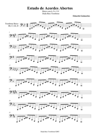 Estudo de Acordes Abertos
                                      Maior com 6, 9 e 11#
                                      Duda Bass Trombone
                                                                 Eduardo Guimarães


                                                     
                                                   
Trombone Baixo

                                                                       
   Bb, F, Gb, D



                                             
    5


                                            
                                                      
                                             
    9


                                           
                                                      
     
    13

                                                
                                           
                                                     
      
    17

                                            
                                         
                                                   
     
    21

                                               
                                           
                                                     
      
    25



                                                
                                                        
      
    29


                                                
                                            
                                                      
      
    33




                                                 
                                                         


                                     Duda Bass Trombone©DBT
 