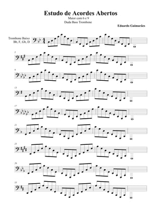 Estudo de Acordes Abertos
                                    Maior com 6 e 9
                                  Duda Bass Trombone
                                                                   Eduardo Guimarães


Trombone Baixo                                    
   Bb, F, Gb, D                      
                                                               
                                                                           
                                                        
                                                  
    5


                                                               
                                                                           
    9
                                             
                                                           
                                                                     
                                                                             
                                                       
                                                   
    13


                                                              
                                                                           
                                                 
                                             
    17

                                                              
                                                                     
                                                                              
                                                  
                                            
    21


                                                            
                                                                     

                                               
    25

                                                 
                              
                                                            
                                                                         

                                                     
                                             
    29


                                                          
                                                                
                                                                           
                                                
    33

                                               
                             
                                                           
                                                                        
 