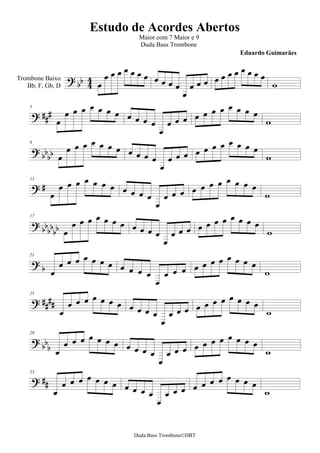 Estudo de Acordes Abertos
                                   Maior com 7 Maior e 9
                                   Duda Bass Trombone
                                                                Eduardo Guimarães


                                                       
Trombone Baixo   
                                                               
                                                   
   Bb, F, Gb, D


                                                           
                                                              
                                             
    5


                                                                  
                                             
                                                               
                                                   
                                          
    9


                                                                     
                                             
                                                              
                                                   
                                           
    13


                                                                      
                                           
                                                                
                                                    
                                         
    17

                                                                    
                                               
                                                              
                                                    
    21

                                                               
                                           
                                                   
                                                              
    25



                                                               
                                              
                                                              
                                                    
    29


                                                              
                                            
                                                      
    33


                                                     
                                                                 
                                           


                                 Duda Bass Trombone©DBT
 