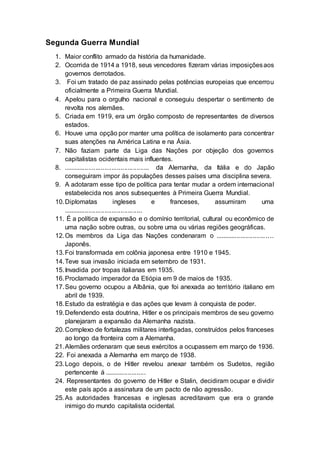 Segunda Guerra Mundial 
1. Maior conflito armado da história da humanidade. 
2. Ocorrida de 1914 a 1918, seus vencedores fizeram várias imposições aos 
governos derrotados. 
3. Foi um tratado de paz assinado pelas potências europeias que encerrou 
oficialmente a Primeira Guerra Mundial. 
4. Apelou para o orgulho nacional e conseguiu despertar o sentimento de 
revolta nos alemães. 
5. Criada em 1919, era um órgão composto de representantes de diversos 
estados. 
6. Houve uma opção por manter uma política de isolamento para concentrar 
suas atenções na América Latina e na Ásia. 
7. Não faziam parte da Liga das Nações por objeção dos governos 
capitalistas ocidentais mais influentes. 
8. ................................................ da Alemanha, da Itália e do Japão 
conseguiram impor ás populações desses países uma disciplina severa. 
9. A adotaram esse tipo de política para tentar mudar a ordem internacional 
estabelecida nos anos subsequentes à Primeira Guerra Mundial. 
10. Diplomatas ingleses e franceses, assumiram uma 
............................................ 
11. É a política de expansão e o domínio territorial, cultural ou econômico de 
uma nação sobre outras, ou sobre uma ou várias regiões geográficas. 
12. Os membros da Liga das Nações condenaram o ............................ .. .. 
Japonês. 
13. Foi transformada em colônia japonesa entre 1910 e 1945. 
14. Teve sua invasão iniciada em setembro de 1931. 
15. Invadida por tropas italianas em 1935. 
16. Proclamado imperador da Etiópia em 9 de maios de 1935. 
17. Seu governo ocupou a Albânia, que foi anexada ao terri tório italiano em 
abril de 1939. 
18. Estudo da estratégia e das ações que levam à conquista de poder. 
19. Defendendo esta doutrina, Hitler e os principais membros de seu governo 
planejaram a expansão da Alemanha nazista. 
20. Complexo de fortalezas militares interligadas, construídos pelos franceses 
ao longo da fronteira com a Alemanha. 
21. Alemães ordenaram que seus exércitos a ocupassem em março de 1936. 
22. Foi anexada a Alemanha em março de 1938. 
23. Logo depois, o de Hitler revelou anexar também os Sudetos, região 
pertencente á ....................... 
24. Representantes do governo de Hitler e Stalin, decidiram ocupar e dividir 
este país após a assinatura de um pacto de não agressão. 
25. As autoridades francesas e inglesas acreditavam que era o grande 
inimigo do mundo capitalista ocidental. 
