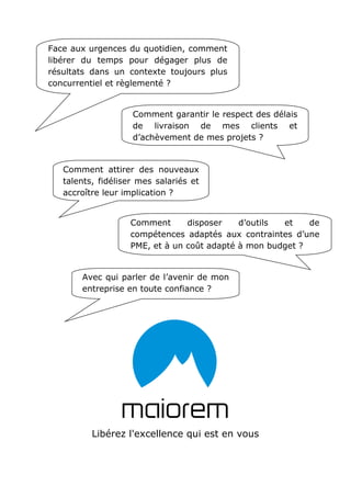 Libérez l'excellence qui est en vous
Face aux urgences du quotidien, comment
libérer du temps pour dégager plus de
résultats dans un contexte toujours plus
concurrentiel et règlementé ?
Comment garantir le respect des délais
de livraison de mes clients et
d’achèvement de mes projets ?
Comment attirer des nouveaux
talents, fidéliser mes salariés et
accroître leur implication ?
Comment disposer d’outils et de
compétences adaptés aux contraintes d’une
PME, et à un coût adapté à mon budget ?
Avec qui parler de l’avenir de mon
entreprise en toute confiance ?
 