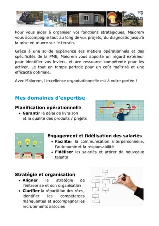 Pour vous aider à organiser vos fonctions stratégiques, Maïorem
vous accompagne tout au long de vos projets, du diagnostic jusqu'à
la mise en œuvre sur le terrain.
Grâce à une solide expérience des métiers opérationnels et des
spécificités de la PME, Maïorem vous apporte un regard extérieur
pour identifier vos leviers, et une ressource compétente pour les
activer. Le tout en temps partagé pour un coût maîtrisé et une
efficacité optimale.
Avec Maïorem, l’excellence organisationnelle est à votre portée !
Mes domaines d’expertise
Planification opérationnelle
• Garantir le délai de livraison
et la qualité des produits / projets
Engagement et fidélisation des salariés
• Faciliter la communication interpersonnelle,
l’autonomie et la responsabilité
• Fidéliser les salariés et attirer de nouveaux
talents
Stratégie et organisation
• Aligner la stratégie de
l’entreprise et son organisation
• Clarifier la répartition des rôles,
identifier les compétences
manquantes et accompagner les
recrutements associés
 