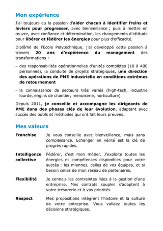 Mon expérience
J’ai toujours eu la passion d’aider chacun à identifier freins et
leviers pour progresser, avec bienveillance ; puis à mettre en
œuvre, avec confiance et détermination, les changements d'attitude
pour libérer et fédérer les énergies pour plus d'efficacité.
Diplômé de l'Ecole Polytechnique, j’ai développé cette passion à
travers 20 ans d’expérience du management des
transformations :
− des responsabilités opérationnelles d'unités complètes (10 à 400
personnes), la conduite de projets stratégiques, une direction
des opérations de PME industrielle en conditions extrêmes
de retournement
− la connaissance de secteurs très variés (high-tech, industrie
lourde, engins de chantier, menuiserie, horticulture)
Depuis 2011, je conseille et accompagne les dirigeants de
PME dans des phases clés de leur évolution, adaptant avec
succès des outils et méthodes qui ont fait leurs preuves.
Mes valeurs
Franchise Je vous conseille avec bienveillance, mais sans
complaisance. Echanger en vérité est la clé de
progrès rapides.
Intelligence
collective
Fédérer, c’est mon métier. J’exploite toutes les
énergies et compétences disponibles pour votre
succès : les miennes, celles de vos équipes, et si
besoin celles de mon réseau de partenaires.
Flexibilité Je connais les contraintes liées à la gestion d'une
entreprise. Mes contrats souples s'adaptent à
votre trésorerie et à vos priorités.
Respect Mes propositions intègrent l’histoire et la culture
de votre entreprise. Vous validez toutes les
décisions stratégiques.
 