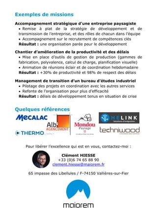 Exemples de missions
Accompagnement stratégique d’une entreprise paysagiste
• Remise à plat de la stratégie de développement et de
transmission de l’entreprise, et des rôles de chacun dans l’équipe
• Accompagnement sur le recrutement de compétences clés
Résultat : une organisation parée pour le développement
Chantier d’amélioration de la productivité et des délais
• Mise en place d’outils de gestion de production (gammes de
fabrication, polyvalence, calcul de charge, planification visuelle)
• Animation de réunions éclair et de coordination hebdomadaire
Résultat : +30% de productivité et 98% de respect des délais
Management de transition d’un bureau d’études industriel
• Pilotage des projets en coordination avec les autres services
• Refonte de l’organisation pour plus d’efficacité
Résultat : délais de développement tenus en situation de crise
Quelques références
Pour libérer l’excellence qui est en vous, contactez-moi :
Clément HIESSE
+33 (0)6 74 65 88 90
clement.hiesse@maiorem.fr
65 impasse des Libellules / F-74150 Vallières-sur-Fier
 
