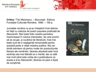 Critice / Titu Maiorescu. – Bucureşti : Editura
Fundaţiei Culturale Române, 1996. – 156 p.
Jurnalele române nu şi-au îndeplinit încă datoria
lor faţă cu colec ia de poezii populare publicată deț
Alecsandri. Mai toate foile noastre periodice
însemnează în rubrica intereselor, de care promit
să se ocupe, şi cuvântul de literatură, însă mai
toate sunt de o negligenţă remarcabilă pentru
această parte a vieţei noastre publice. Noi cei
dintâi admitem că pentru multe din produc iunileț
literare ale românilor, tăcerea absolută este încă
sentinţa cea mai blândă ce o merită, dar cu atât
mai mult când este vorba de o publicaţiune ca
aceea a d-lui Alecsandri, tăcerea ne pare o lipsă
de conştiinţă.
 