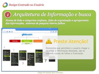 Design Centrado no UsuárioArquitetura de Informação e busca1Nomes de links e categorias confusos,  falta de organização e agrupamento das informações,  sistemas de pesquisa interno falhos.Preste Atenção!Elementos que permitem o usuário chegar e localizar a informação desejada, são as maiores causas de falhas e frustração. Clique em avançar para continuar...