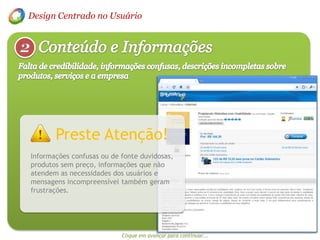 Design Centrado no UsuárioConteúdo e Informações2Falta de credibilidade, informações confusas, descrições incompletas sobre  produtos, serviços e a empresaPreste Atenção!Informações confusas ou de fonte duvidosas, produtos sem preço, informações que não atendem as necessidades dos usuários e mensagens incompreensível também geram frustrações.Clique em avançar para continuar...