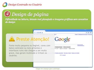 Design Centrado no Usuário4Design de páginaDificuldade na leitura, leiaute mal planejado e imagens gráficas sem conceitos de design Preste Atenção!Fonte muito pequena ou ilegível, cores com baixo contraste ou tons gritantes e interfaces ruins não chegam a ser muito grave, mas geram incômodo e irritam os usuários.Clique em avançar para continuar...