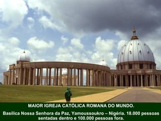MAIOR IGREJA CATÓLICA ROMANA DO MUNDO.
Basílica Nossa Senhora da Paz, Yamoussoukro – Nigéria. 18.000 pessoas
sentadas dentro e 100.000 pessoas fora.
 