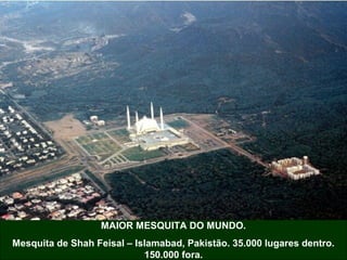 MAIOR MESQUITA DO MUNDO.
Mesquita de Shah Feisal – Islamabad, Pakistão. 35.000 lugares dentro.
150.000 fora.
 